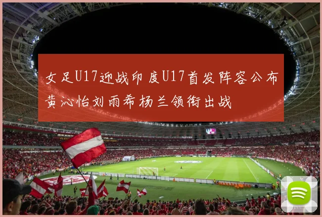 女足U17迎战印度U17首发阵容公布黄沁怡刘雨希杨兰领衔出战